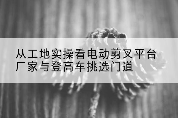 泸县电动剪叉升降平台厂家-从工地实操看电动剪叉平台厂家与登高车挑选门道