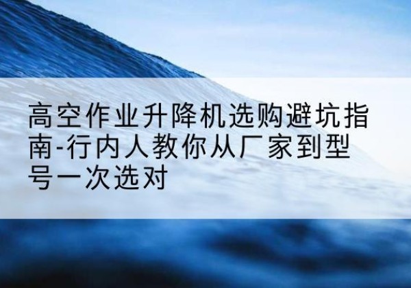 泸县升降平台厂家-高空作业升降机选购避坑指南-行内人教你从厂家到型号一次选对