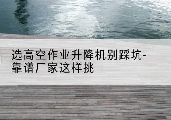 泸县剪叉式升降机厂家-选高空作业升降机别踩坑-靠谱厂家这样挑