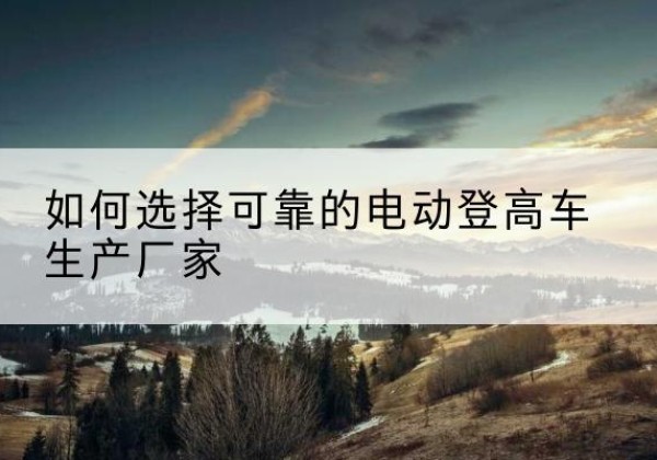 泸县电动登高车厂家-如何选择可靠的电动登高车生产厂家