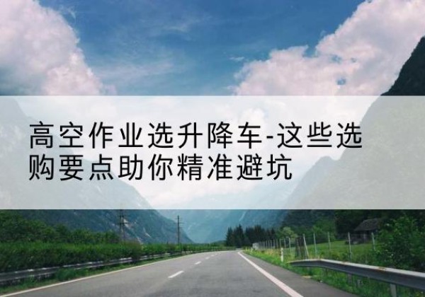 泸县升降车厂家-高空作业选升降车-这些选购要点助你*避坑