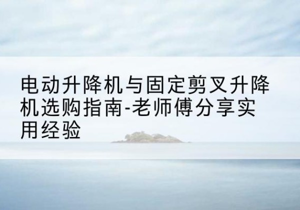 泸县电动升降机怎么选-电动升降机与固定剪叉升降机选购指南-老师傅分享实用经验
