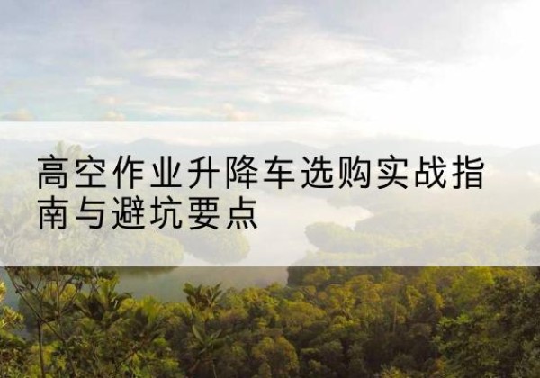 泸县升降车怎么选-高空作业升降车选购实战指南与避坑要点