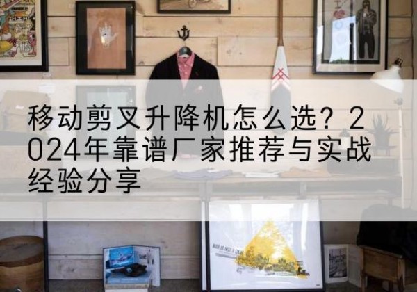 泸县升降平台厂家推荐-移动剪叉升降机怎么选？2024年靠谱厂家推荐与实战经验分享